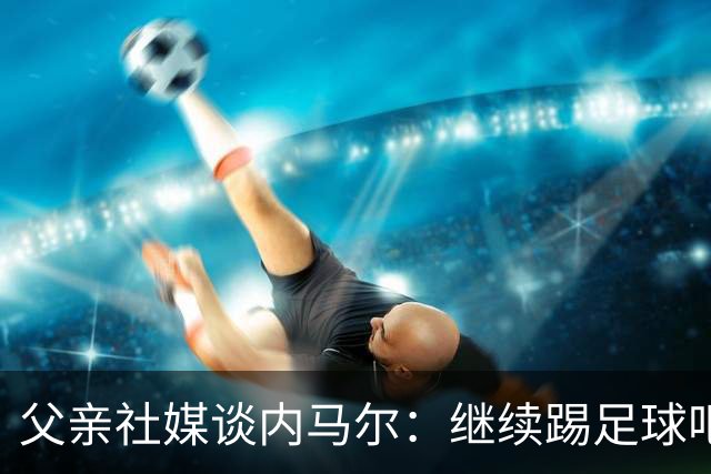 父亲社媒谈内马尔：继续踢足球吧，用上帝赐你的天赋继续让人着迷
